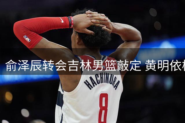 俞泽辰转会吉林男篮敲定 黄明依杨腾飞或将互换