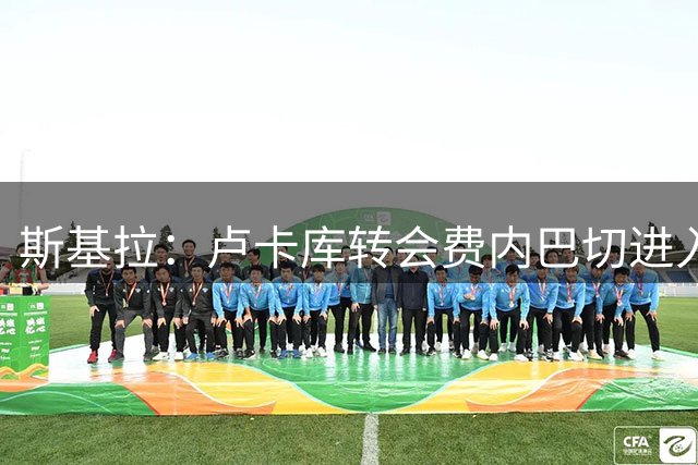 斯基拉：卢卡库转会费内巴切进入倒计时，签约至2028年