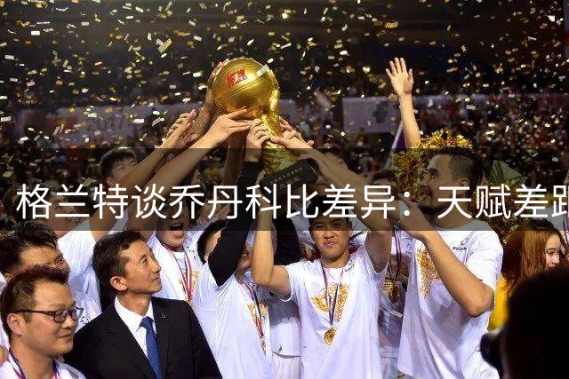 格兰特谈乔丹科比差异：天赋差距微小 职业态度惊人相似