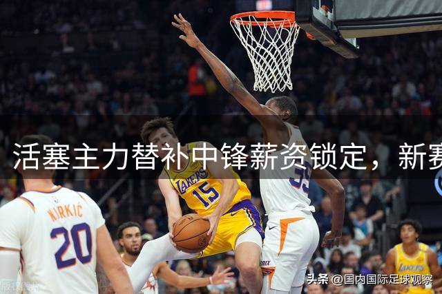 活塞主力替补中锋薪资锁定，新赛季地位或将提升