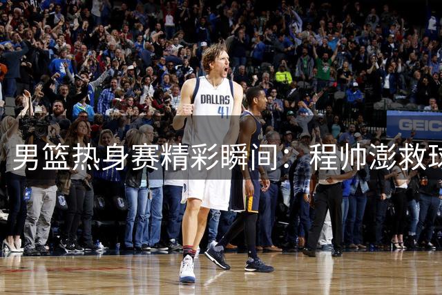 男篮热身赛精彩瞬间：程帅澎救球远投三分 焦泊乔接妙传暴扣