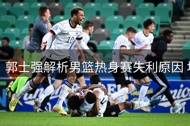 郭士强解析男篮热身赛失利原因 坦言球员体能消耗较大