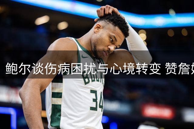 鲍尔谈伤病困扰与心境转变 赞詹姆斯超强耐受力